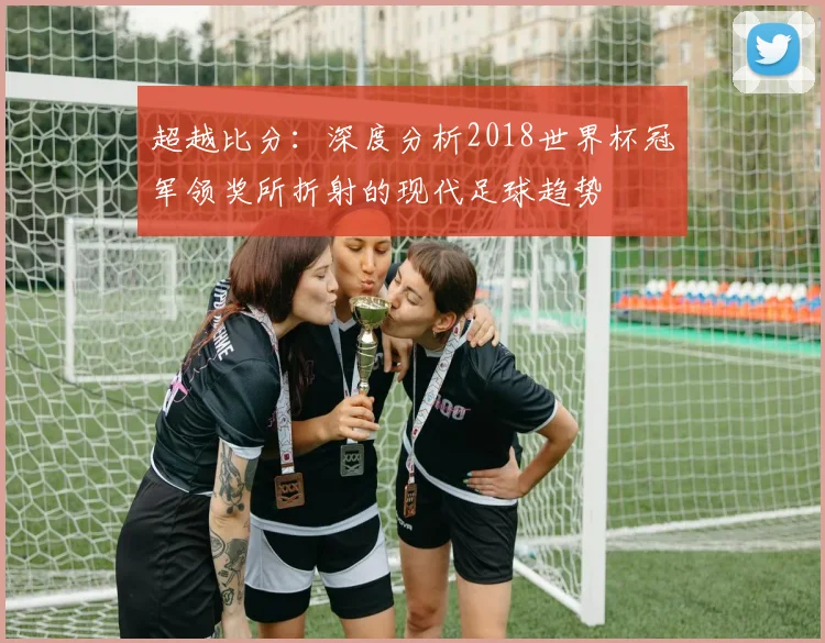 超越比分：深度分析2018世界杯冠军领奖所折射的现代足球趋势