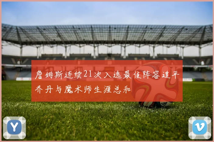 詹姆斯连续21次入选最佳阵容追平乔丹与魔术师生涯总和