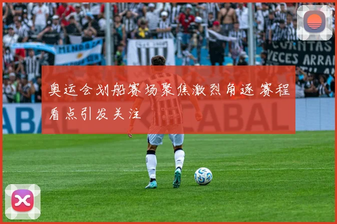 奥运会划船赛场聚焦激烈角逐 赛程看点引发关注