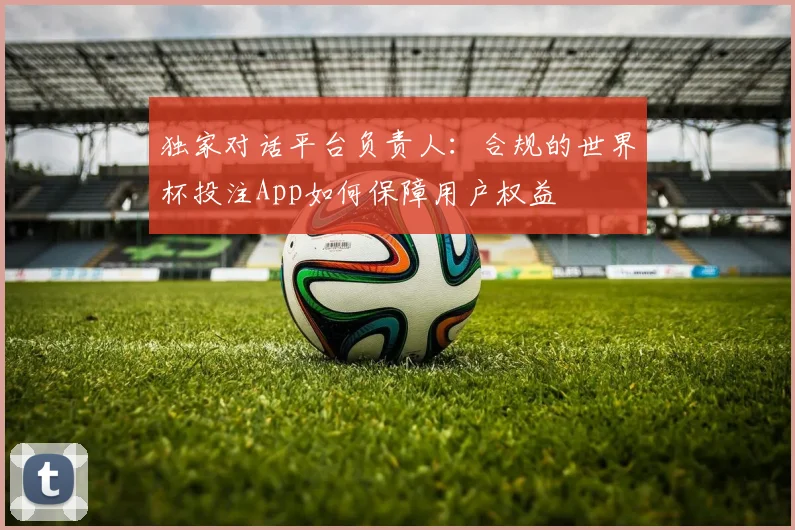 独家对话平台负责人：合规的世界杯投注App如何保障用户权益