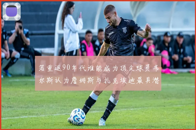 若重返90年代谁能成为顶尖球员韦尔斯认为詹姆斯与扎克埃迪最具潜力