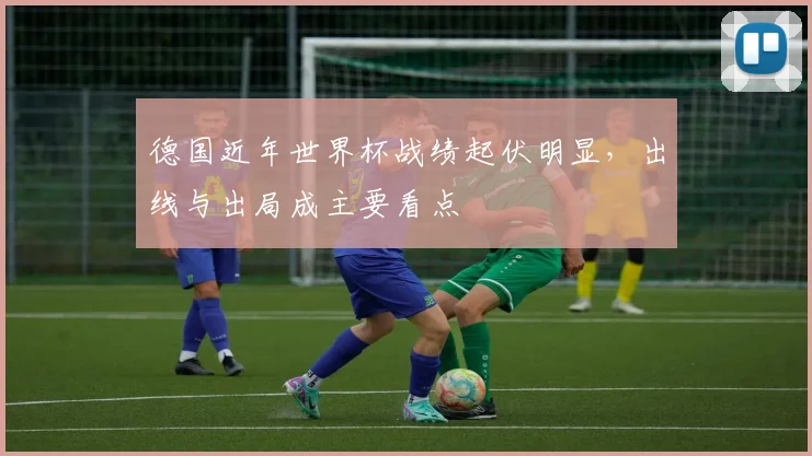 德国近年世界杯战绩起伏明显，出线与出局成主要看点
